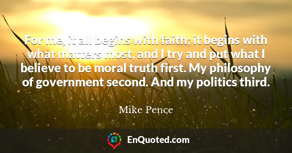 For me, it all begins with faith; it begins with what matters most, and I try and put what I believe to be moral truth first. My philosophy of government second. And my politics third.
