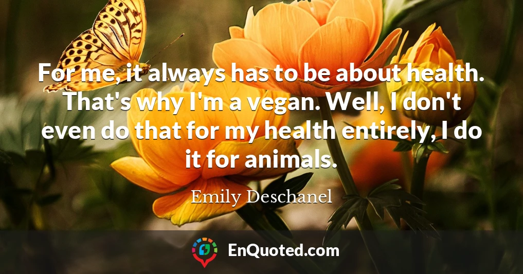 For me, it always has to be about health. That's why I'm a vegan. Well, I don't even do that for my health entirely, I do it for animals.