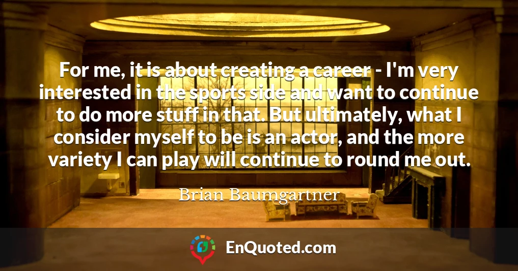 For me, it is about creating a career - I'm very interested in the sports side and want to continue to do more stuff in that. But ultimately, what I consider myself to be is an actor, and the more variety I can play will continue to round me out.