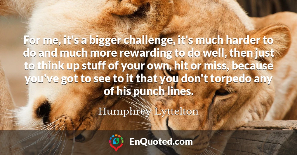 For me, it's a bigger challenge, it's much harder to do and much more rewarding to do well, then just to think up stuff of your own, hit or miss, because you've got to see to it that you don't torpedo any of his punch lines.