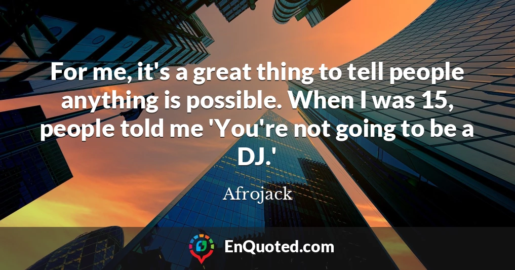 For me, it's a great thing to tell people anything is possible. When I was 15, people told me 'You're not going to be a DJ.'
