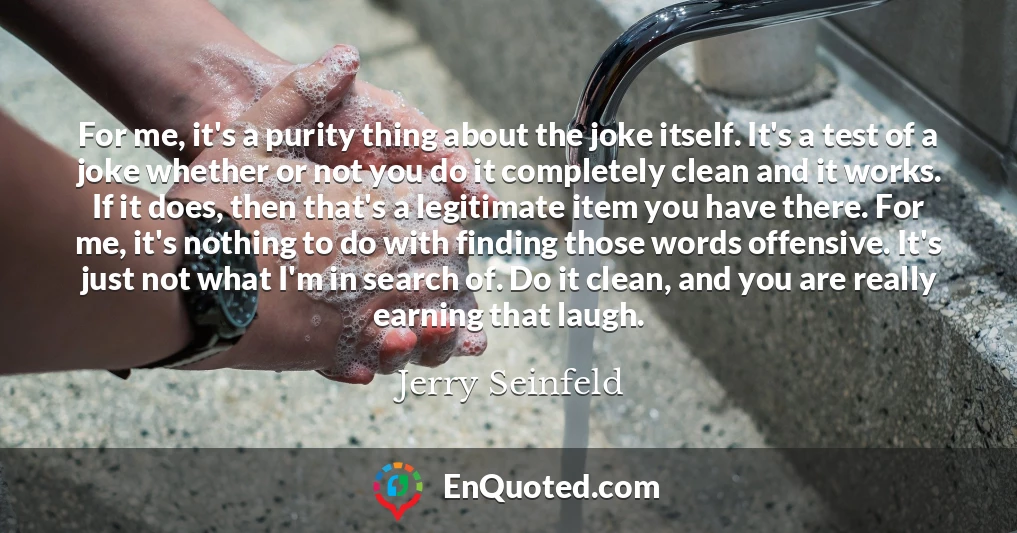 For me, it's a purity thing about the joke itself. It's a test of a joke whether or not you do it completely clean and it works. If it does, then that's a legitimate item you have there. For me, it's nothing to do with finding those words offensive. It's just not what I'm in search of. Do it clean, and you are really earning that laugh.