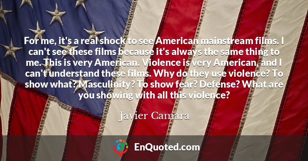 For me, it's a real shock to see American mainstream films. I can't see these films because it's always the same thing to me. This is very American. Violence is very American, and I can't understand these films. Why do they use violence? To show what? Masculinity? To show fear? Defense? What are you showing with all this violence?