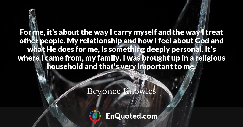 For me, it's about the way I carry myself and the way I treat other people. My relationship and how I feel about God and what He does for me, is something deeply personal. It's where I came from, my family, I was brought up in a religious household and that's very important to me.