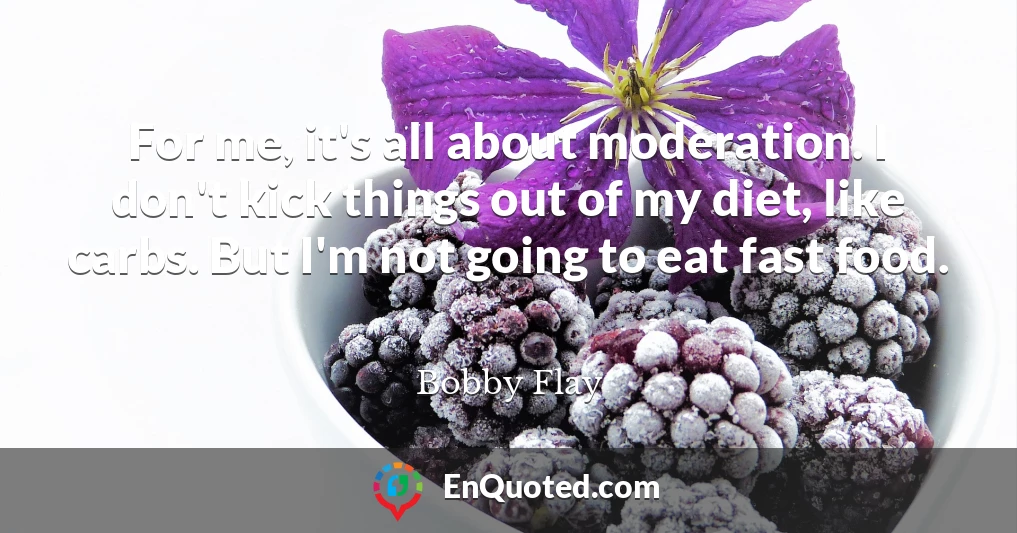 For me, it's all about moderation. I don't kick things out of my diet, like carbs. But I'm not going to eat fast food.