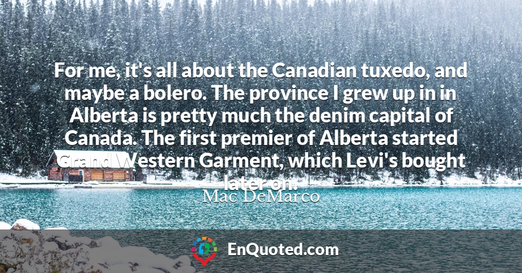 For me, it's all about the Canadian tuxedo, and maybe a bolero. The province I grew up in in Alberta is pretty much the denim capital of Canada. The first premier of Alberta started Grand Western Garment, which Levi's bought later on.