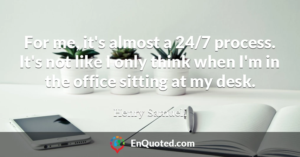 For me, it's almost a 24/7 process. It's not like I only think when I'm in the office sitting at my desk.