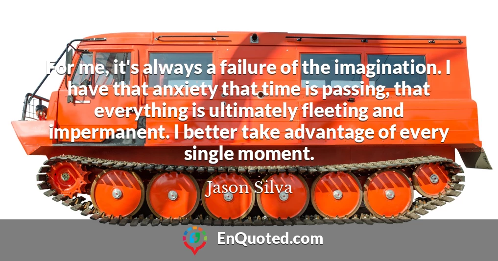 For me, it's always a failure of the imagination. I have that anxiety that time is passing, that everything is ultimately fleeting and impermanent. I better take advantage of every single moment.