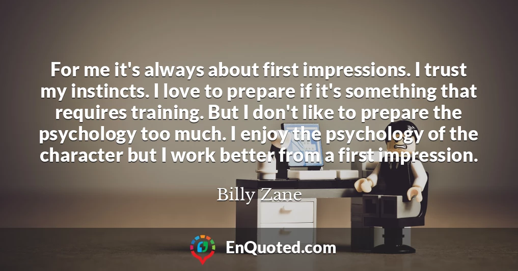 For me it's always about first impressions. I trust my instincts. I love to prepare if it's something that requires training. But I don't like to prepare the psychology too much. I enjoy the psychology of the character but I work better from a first impression.