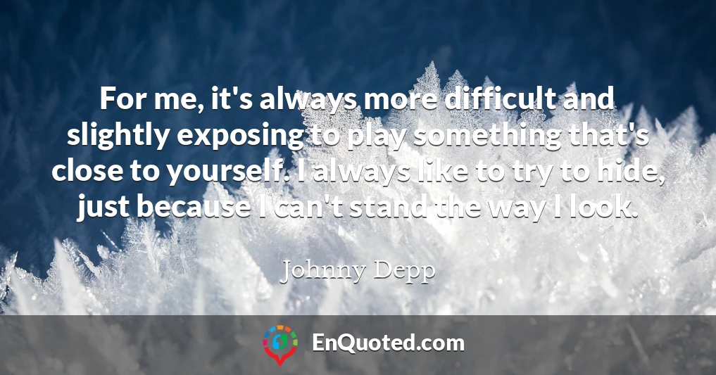 For me, it's always more difficult and slightly exposing to play something that's close to yourself. I always like to try to hide, just because I can't stand the way I look.