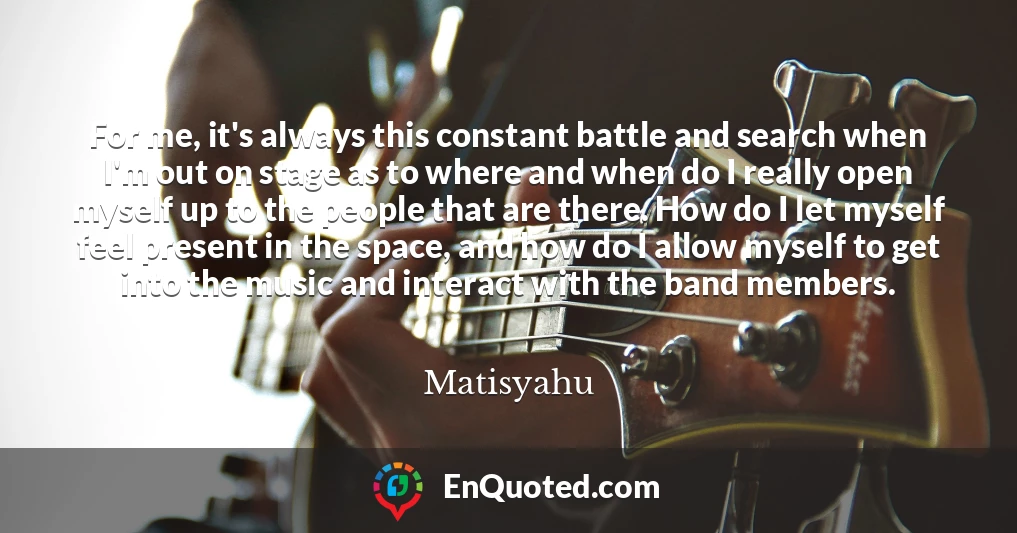 For me, it's always this constant battle and search when I'm out on stage as to where and when do I really open myself up to the people that are there. How do I let myself feel present in the space, and how do I allow myself to get into the music and interact with the band members.