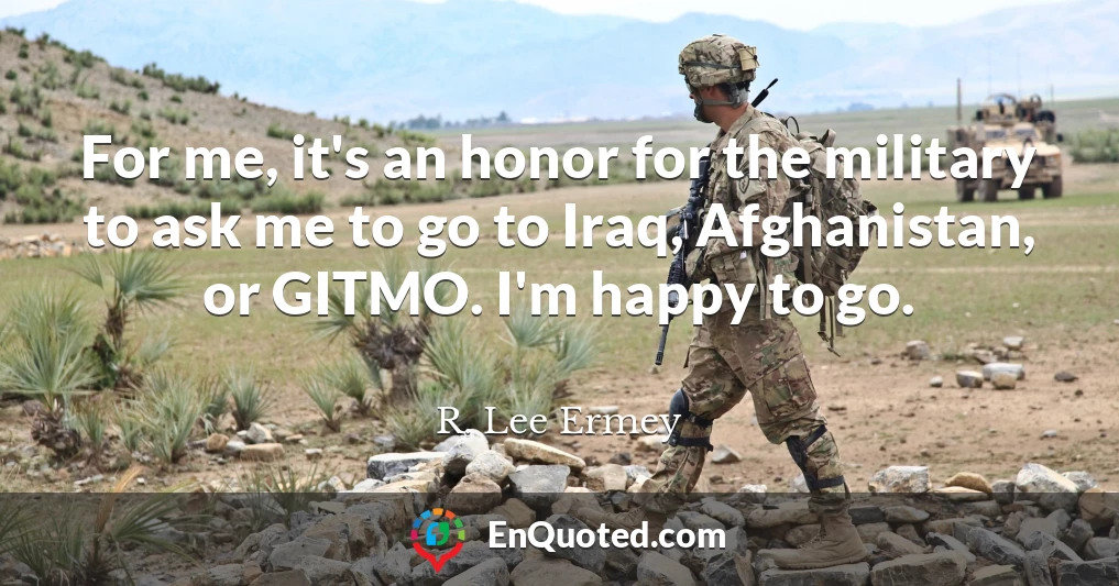 For me, it's an honor for the military to ask me to go to Iraq, Afghanistan, or GITMO. I'm happy to go.