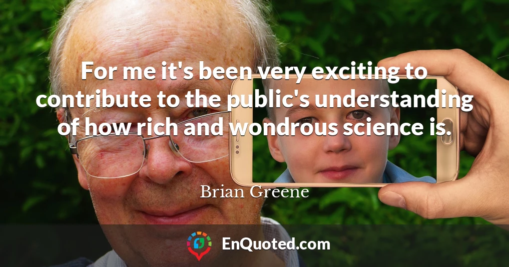 For me it's been very exciting to contribute to the public's understanding of how rich and wondrous science is.