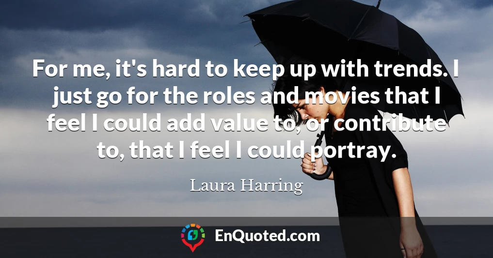 For me, it's hard to keep up with trends. I just go for the roles and movies that I feel I could add value to, or contribute to, that I feel I could portray.