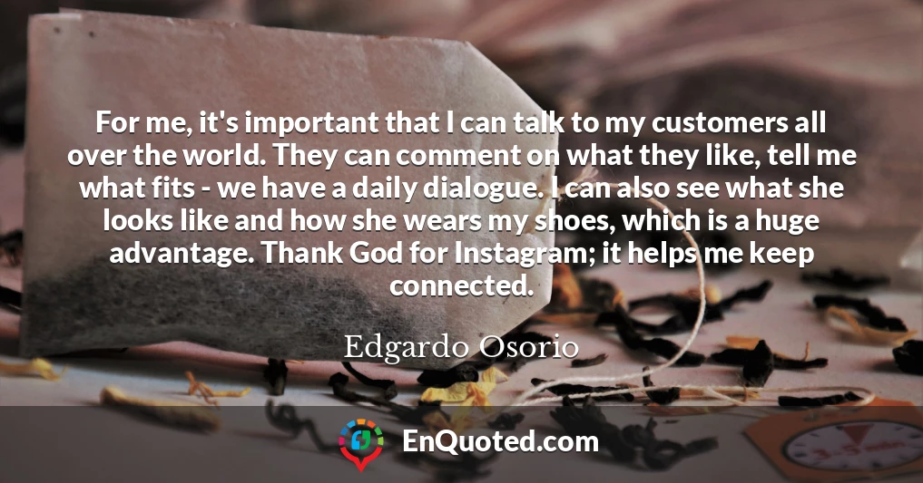 For me, it's important that I can talk to my customers all over the world. They can comment on what they like, tell me what fits - we have a daily dialogue. I can also see what she looks like and how she wears my shoes, which is a huge advantage. Thank God for Instagram; it helps me keep connected.