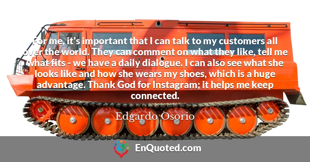 For me, it's important that I can talk to my customers all over the world. They can comment on what they like, tell me what fits - we have a daily dialogue. I can also see what she looks like and how she wears my shoes, which is a huge advantage. Thank God for Instagram; it helps me keep connected.