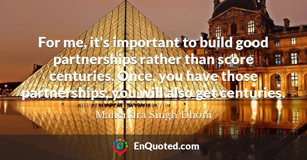 For me, it's important to build good partnerships rather than score centuries. Once, you have those partnerships, you will also get centuries.