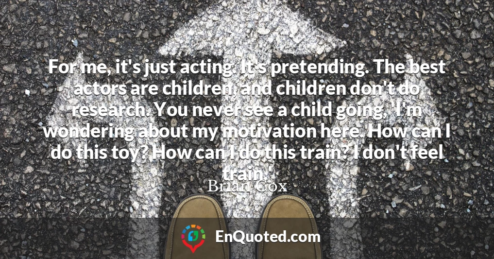 For me, it's just acting. It's pretending. The best actors are children, and children don't do research. You never see a child going, 'I'm wondering about my motivation here. How can I do this toy? How can I do this train? I don't feel train.'