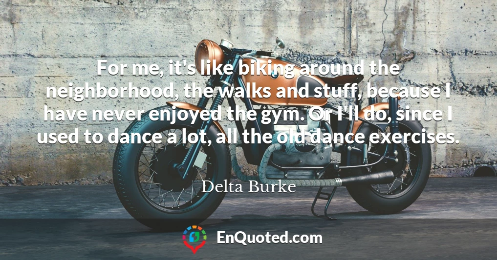 For me, it's like biking around the neighborhood, the walks and stuff, because I have never enjoyed the gym. Or I'll do, since I used to dance a lot, all the old dance exercises.