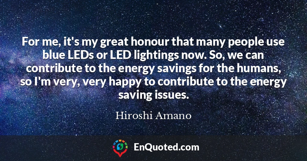 For me, it's my great honour that many people use blue LEDs or LED lightings now. So, we can contribute to the energy savings for the humans, so I'm very, very happy to contribute to the energy saving issues.