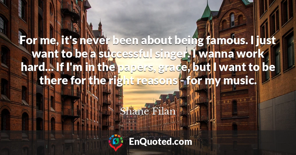 For me, it's never been about being famous. I just want to be a successful singer. I wanna work hard... If I'm in the papers, grace, but I want to be there for the right reasons - for my music.