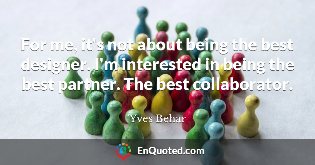 For me, it's not about being the best designer. I'm interested in being the best partner. The best collaborator.