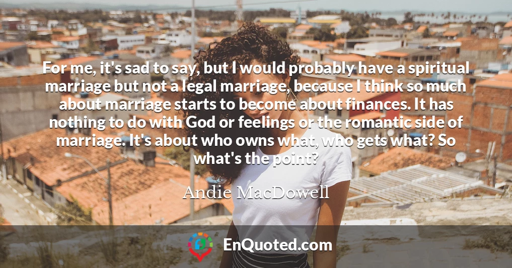 For me, it's sad to say, but I would probably have a spiritual marriage but not a legal marriage, because I think so much about marriage starts to become about finances. It has nothing to do with God or feelings or the romantic side of marriage. It's about who owns what, who gets what? So what's the point?