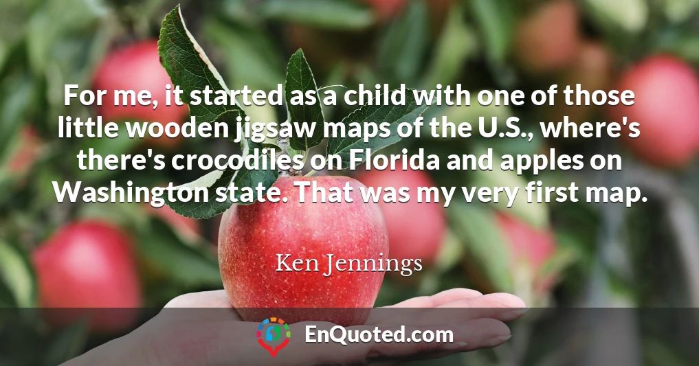 For me, it started as a child with one of those little wooden jigsaw maps of the U.S., where's there's crocodiles on Florida and apples on Washington state. That was my very first map.