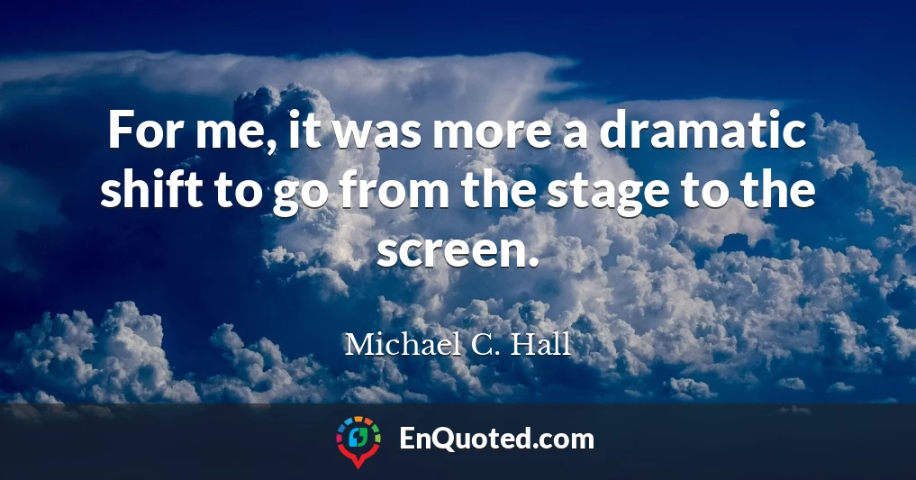 For me, it was more a dramatic shift to go from the stage to the screen.