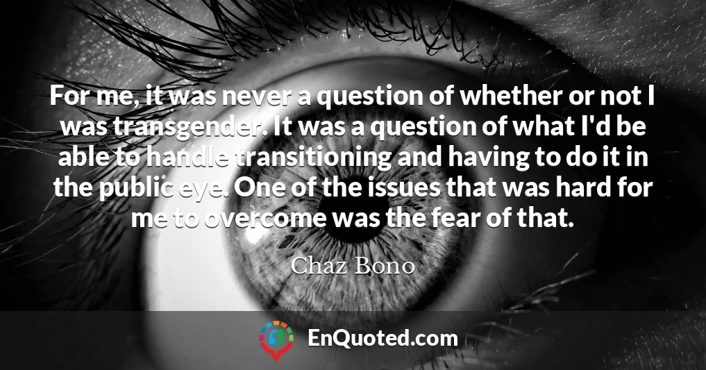 For me, it was never a question of whether or not I was transgender. It was a question of what I'd be able to handle transitioning and having to do it in the public eye. One of the issues that was hard for me to overcome was the fear of that.