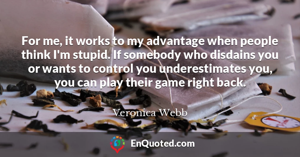 For me, it works to my advantage when people think I'm stupid. If somebody who disdains you or wants to control you underestimates you, you can play their game right back.