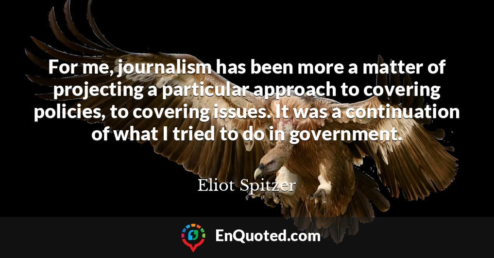 For me, journalism has been more a matter of projecting a particular approach to covering policies, to covering issues. It was a continuation of what I tried to do in government.