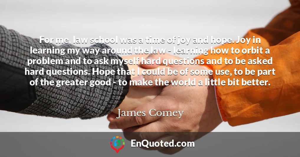 For me, law school was a time of joy and hope. Joy in learning my way around the law - learning how to orbit a problem and to ask myself hard questions and to be asked hard questions. Hope that I could be of some use, to be part of the greater good - to make the world a little bit better.