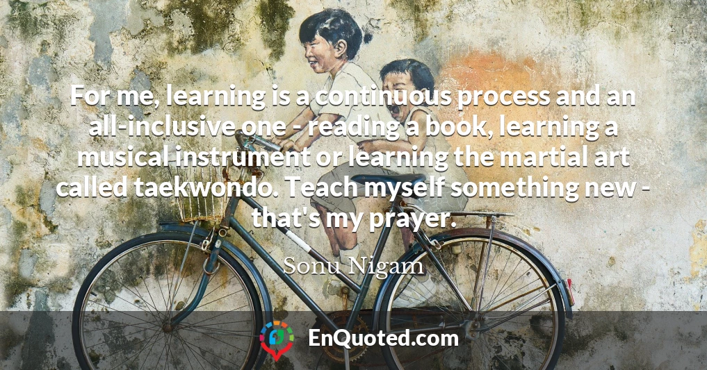 For me, learning is a continuous process and an all-inclusive one - reading a book, learning a musical instrument or learning the martial art called taekwondo. Teach myself something new - that's my prayer.