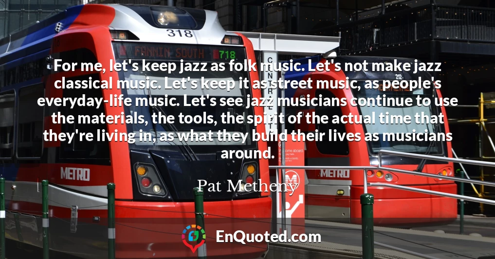 For me, let's keep jazz as folk music. Let's not make jazz classical music. Let's keep it as street music, as people's everyday-life music. Let's see jazz musicians continue to use the materials, the tools, the spirit of the actual time that they're living in, as what they build their lives as musicians around.