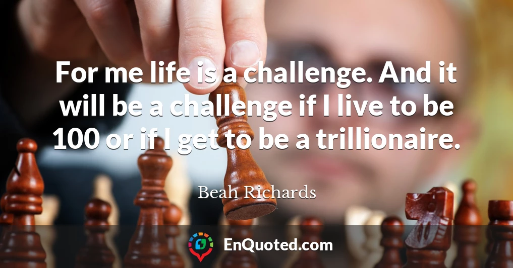 For me life is a challenge. And it will be a challenge if I live to be 100 or if I get to be a trillionaire.