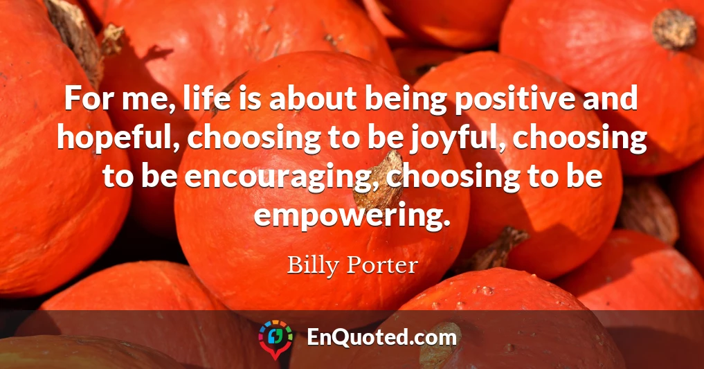 For me, life is about being positive and hopeful, choosing to be joyful, choosing to be encouraging, choosing to be empowering.