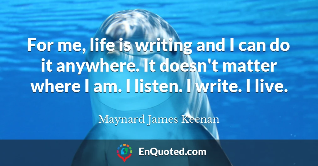 For me, life is writing and I can do it anywhere. It doesn't matter where I am. I listen. I write. I live.