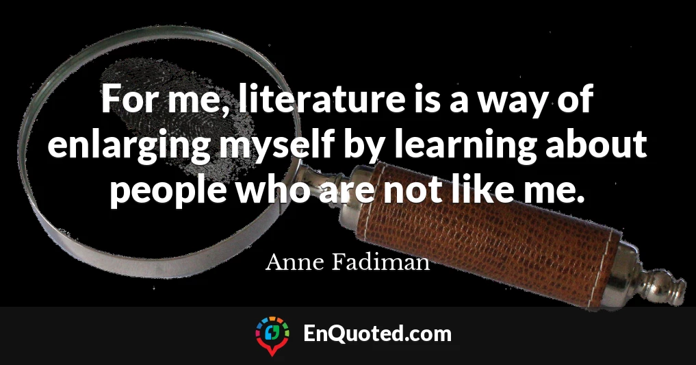 For me, literature is a way of enlarging myself by learning about people who are not like me.