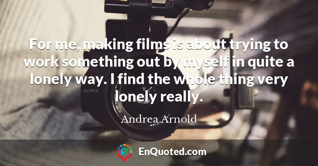 For me, making films is about trying to work something out by myself in quite a lonely way. I find the whole thing very lonely really.