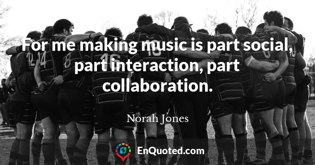 For me making music is part social, part interaction, part collaboration.