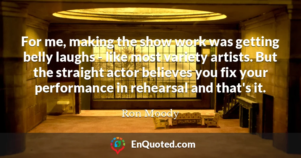For me, making the show work was getting belly laughs - like most variety artists. But the straight actor believes you fix your performance in rehearsal and that's it.