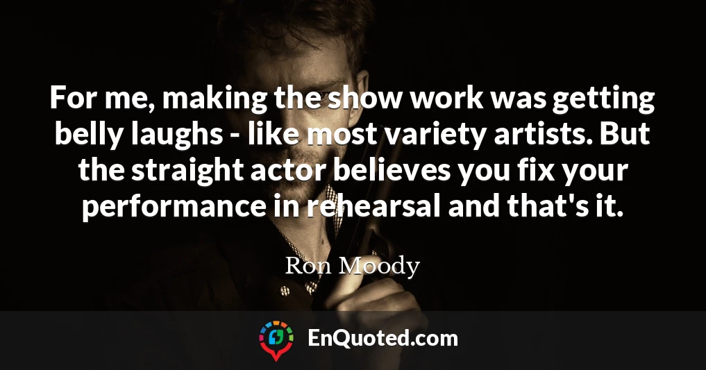 For me, making the show work was getting belly laughs - like most variety artists. But the straight actor believes you fix your performance in rehearsal and that's it.