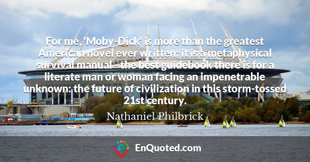 For me, 'Moby-Dick' is more than the greatest American novel ever written; it is a metaphysical survival manual - the best guidebook there is for a literate man or woman facing an impenetrable unknown: the future of civilization in this storm-tossed 21st century.