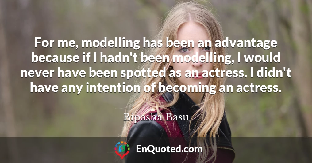 For me, modelling has been an advantage because if I hadn't been modelling, I would never have been spotted as an actress. I didn't have any intention of becoming an actress.