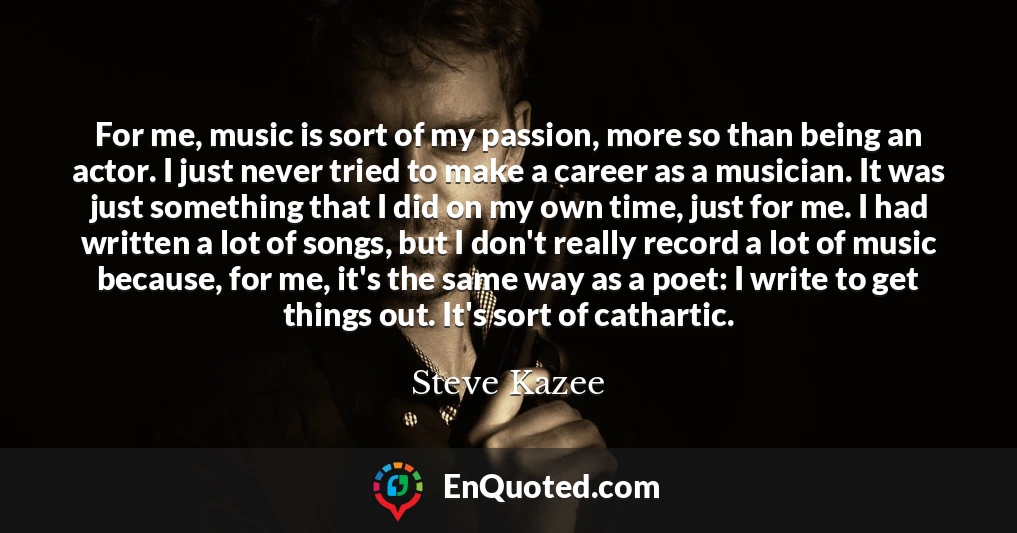 For me, music is sort of my passion, more so than being an actor. I just never tried to make a career as a musician. It was just something that I did on my own time, just for me. I had written a lot of songs, but I don't really record a lot of music because, for me, it's the same way as a poet: I write to get things out. It's sort of cathartic.