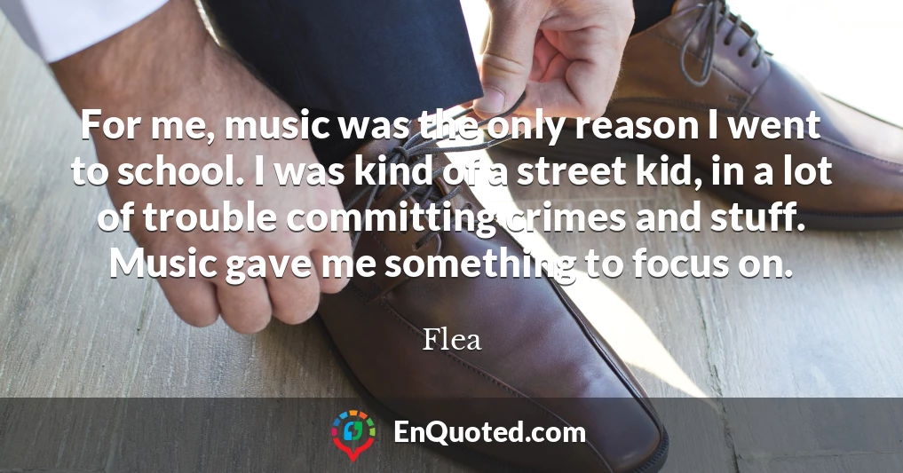 For me, music was the only reason I went to school. I was kind of a street kid, in a lot of trouble committing crimes and stuff. Music gave me something to focus on.