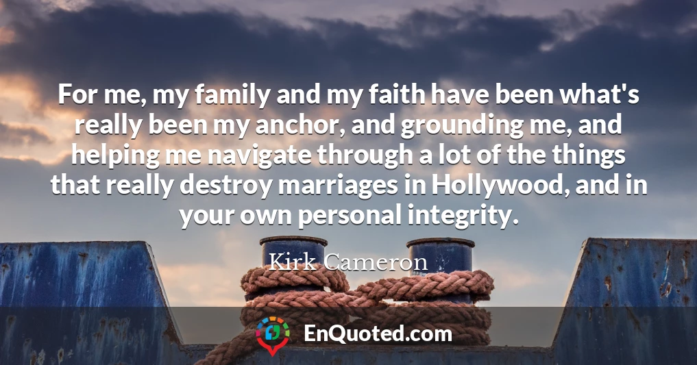For me, my family and my faith have been what's really been my anchor, and grounding me, and helping me navigate through a lot of the things that really destroy marriages in Hollywood, and in your own personal integrity.