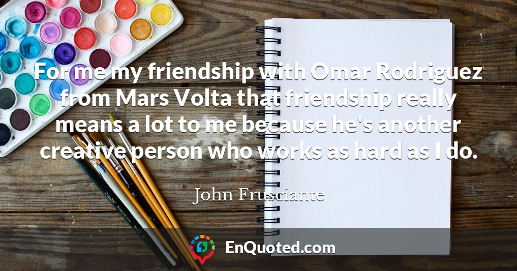 For me my friendship with Omar Rodriguez from Mars Volta that friendship really means a lot to me because he's another creative person who works as hard as I do.