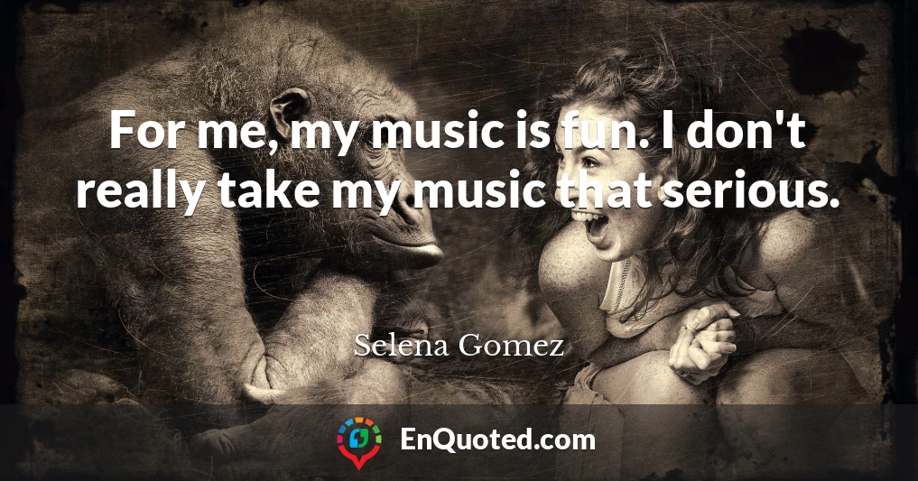 For me, my music is fun. I don't really take my music that serious.